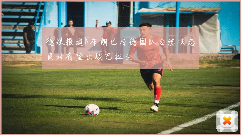 德媒报道N布朗已与德国队合练状态良好有望出战巴拉圭