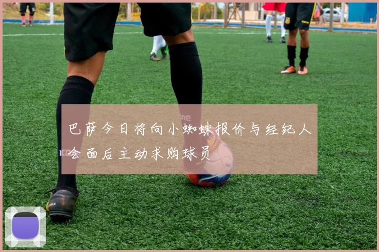 巴萨今日将向小蜘蛛报价与经纪人会面后主动求购球员
