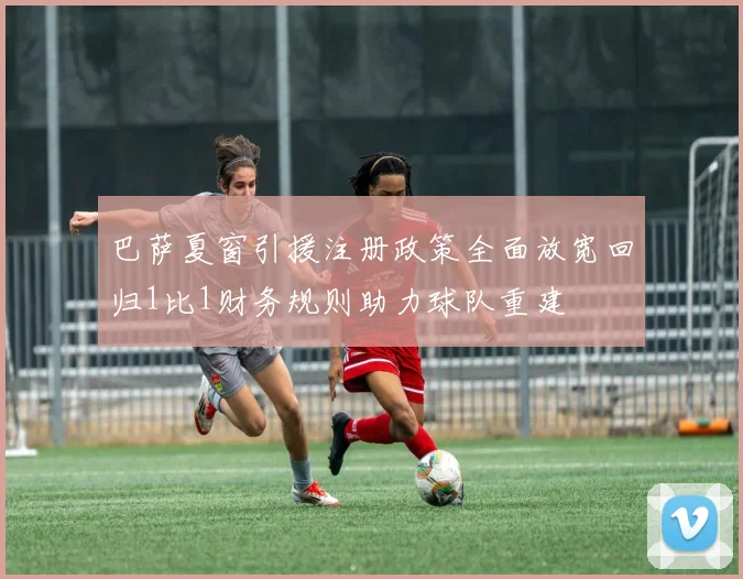 巴萨夏窗引援注册政策全面放宽回归1比1财务规则助力球队重建