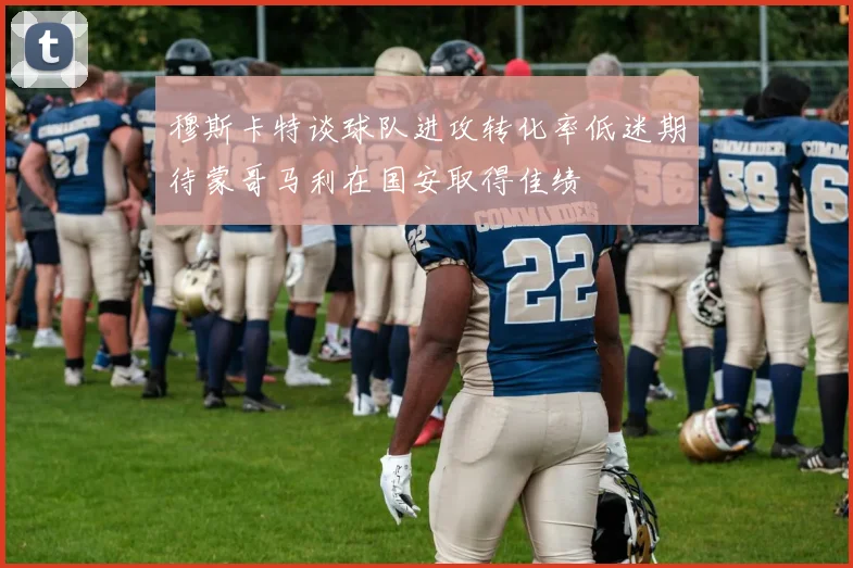 穆斯卡特谈球队进攻转化率低迷期待蒙哥马利在国安取得佳绩
