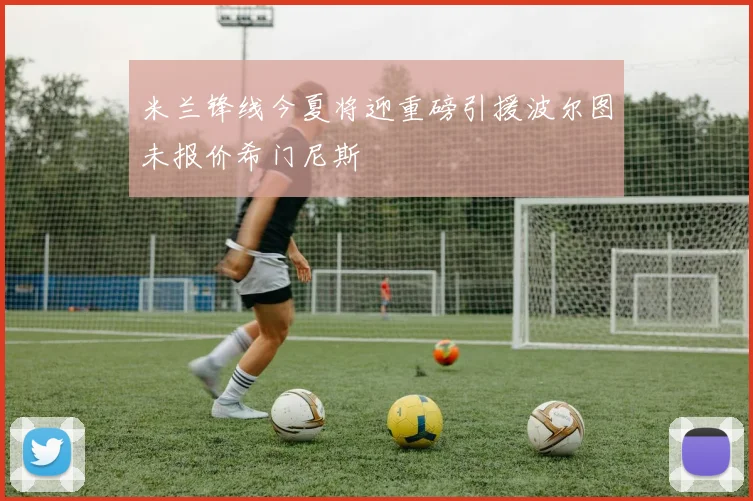 米兰锋线今夏将迎重磅引援波尔图未报价希门尼斯