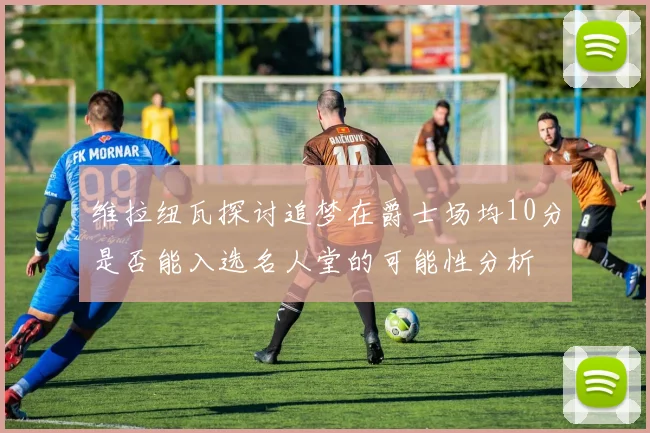 维拉纽瓦探讨追梦在爵士场均10分是否能入选名人堂的可能性分析