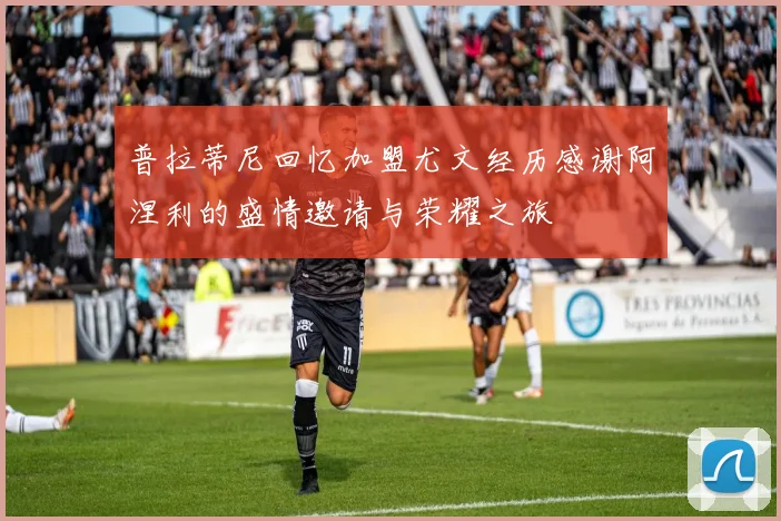 普拉蒂尼回忆加盟尤文经历感谢阿涅利的盛情邀请与荣耀之旅