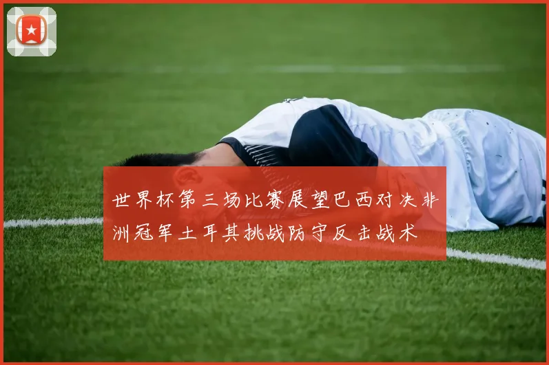 世界杯第三场比赛展望巴西对决非洲冠军土耳其挑战防守反击战术
