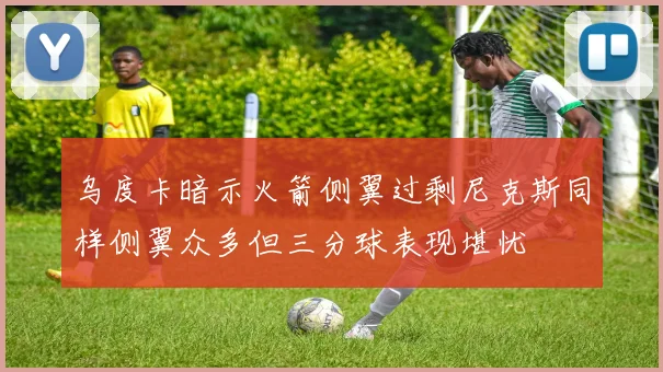 乌度卡暗示火箭侧翼过剩尼克斯同样侧翼众多但三分球表现堪忧