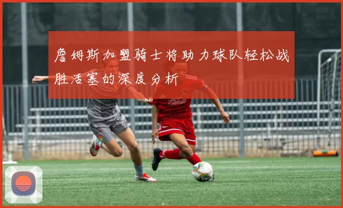 詹姆斯加盟骑士将助力球队轻松战胜活塞的深度分析