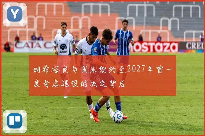 姆希塔良与国米续约至2027年曾一度考虑退役的决定背后