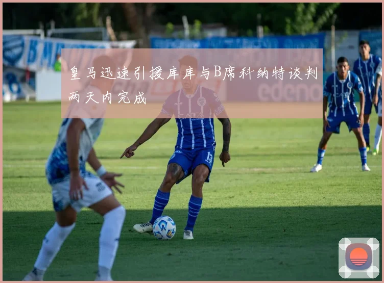 皇马迅速引援库库与B席科纳特谈判两天内完成