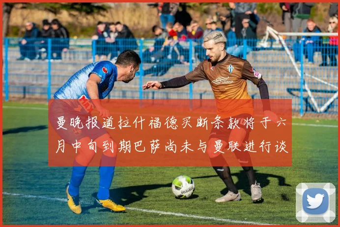 曼晚报道拉什福德买断条款将于六月中旬到期巴萨尚未与曼联进行谈判