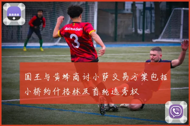 国王与黄蜂商讨小萨交易方案包括小桥约什格林及首轮选秀权