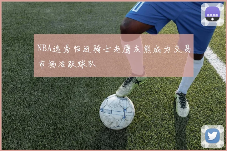 NBA选秀临近骑士老鹰灰熊成为交易市场活跃球队