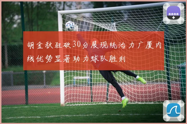 胡金秋狂砍30分展现统治力广厦内线优势显著助力球队胜利