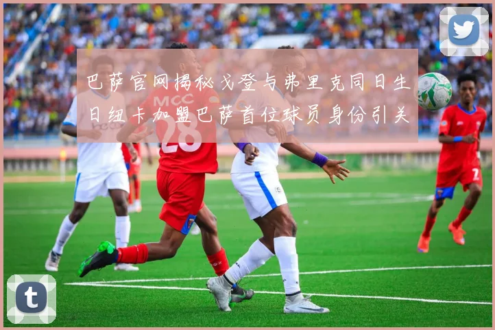 巴萨官网揭秘戈登与弗里克同日生日纽卡加盟巴萨首位球员身份引关注