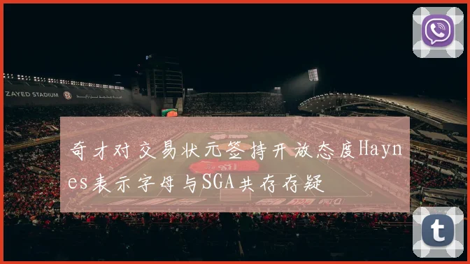 奇才对交易状元签持开放态度Haynes表示字母与SGA共存存疑
