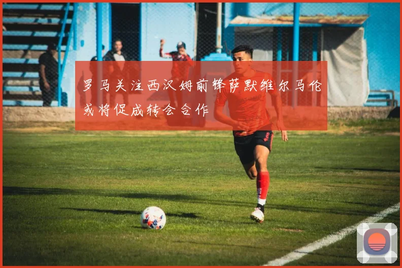 罗马关注西汉姆前锋萨默维尔马伦或将促成转会合作