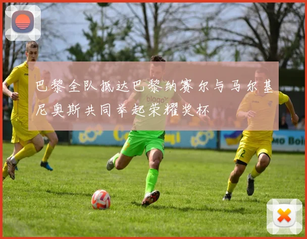 巴黎全队抵达巴黎纳赛尔与马尔基尼奥斯共同举起荣耀奖杯