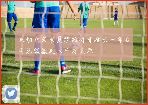 米切尔若明夏续约将可延长一年合同总额接近八千万美元