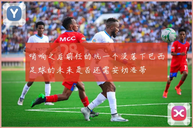 哨响之后前任的坑一个没落下巴西足球的未来是否还需安切洛蒂
