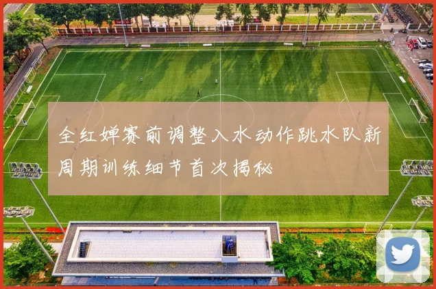 全红婵赛前调整入水动作跳水队新周期训练细节首次揭秘