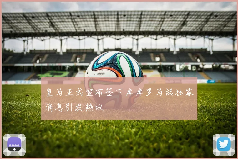 皇马正式宣布签下库库罗马诺独家消息引发热议