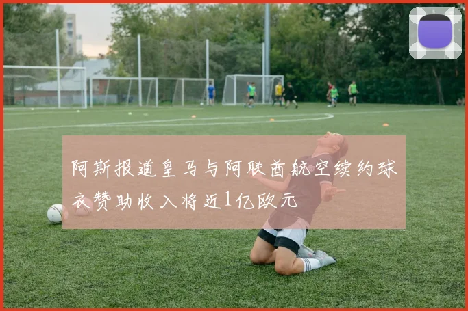 阿斯报道皇马与阿联酋航空续约球衣赞助收入将近1亿欧元