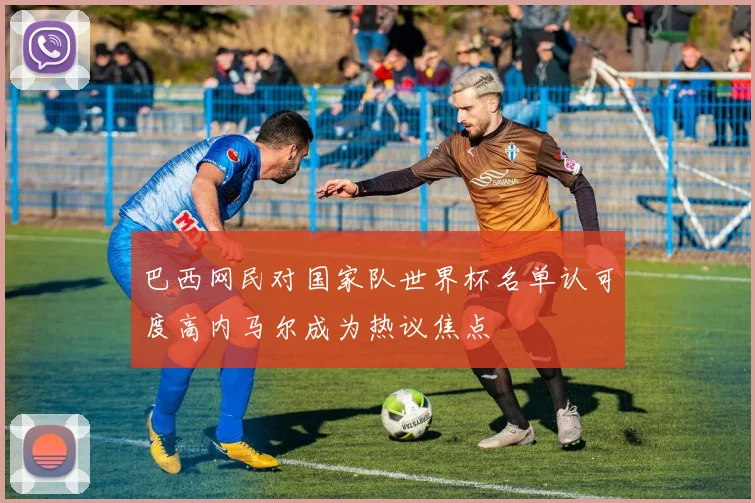 巴西网民对国家队世界杯名单认可度高内马尔成为热议焦点