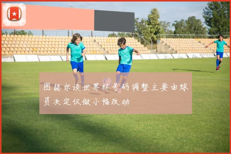 图赫尔谈世界杯号码调整主要由球员决定仅做小幅改动