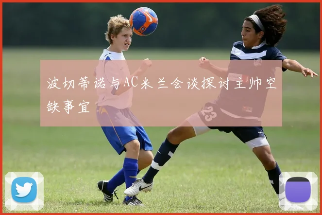 波切蒂诺与AC米兰会谈探讨主帅空缺事宜