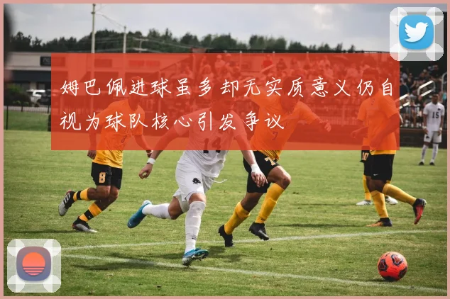姆巴佩进球虽多却无实质意义仍自视为球队核心引发争议