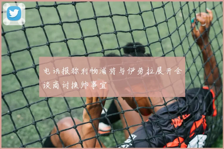 电讯报称利物浦将与伊劳拉展开会谈商讨换帅事宜