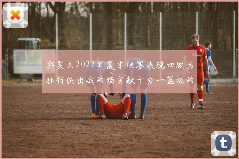郭昊文2022年夏季联赛表现回顾为独行侠出战两场贡献十分一篮板两助攻