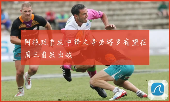 阿根廷首发中锋之争劳塔罗有望在周三首发出战