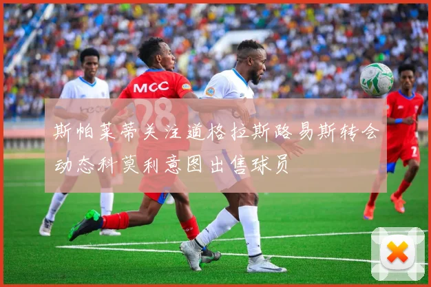 斯帕莱蒂关注道格拉斯路易斯转会动态科莫利意图出售球员